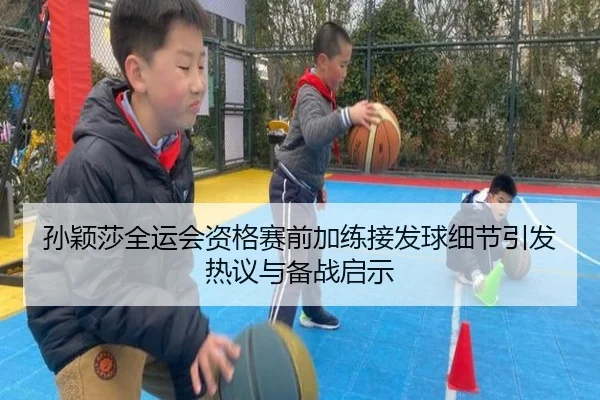 孙颖莎全运会资格赛前加练接发球细节引发热议与备战启示